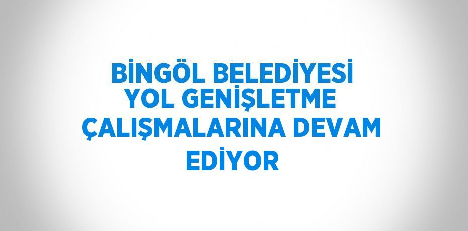 BİNGÖL BELEDİYESİ YOL GENİŞLETME ÇALIŞMALARINA DEVAM EDİYOR