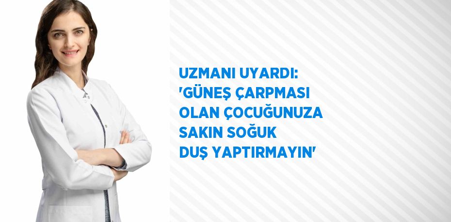 UZMANI UYARDI: 'GÜNEŞ ÇARPMASI OLAN ÇOCUĞUNUZA SAKIN SOĞUK DUŞ YAPTIRMAYIN'