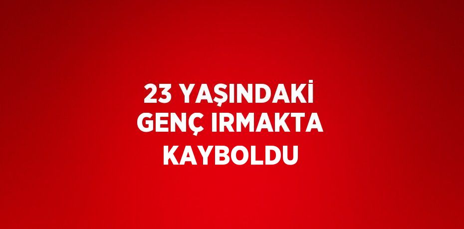 23 YAŞINDAKİ GENÇ IRMAKTA KAYBOLDU