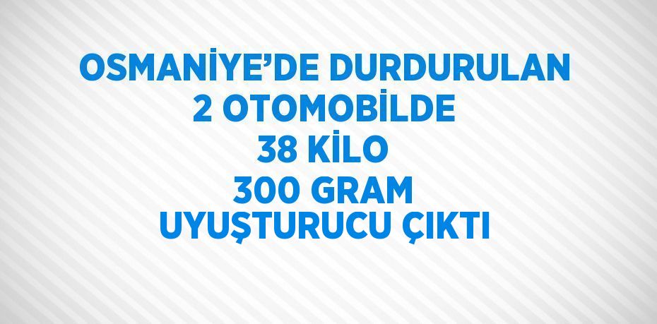 OSMANİYE’DE DURDURULAN 2 OTOMOBİLDE 38 KİLO 300 GRAM UYUŞTURUCU ÇIKTI