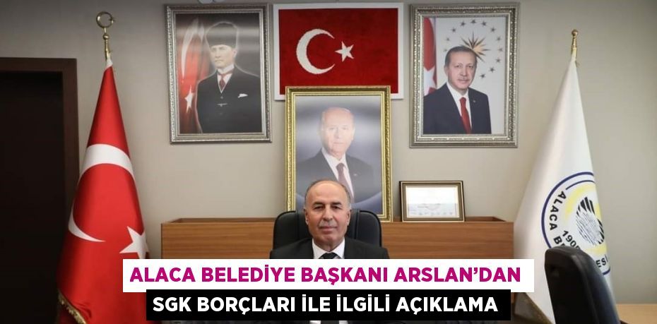 ALACA BELEDİYE BAŞKANI ARSLAN’DAN SGK BORÇLARI İLE İLGİLİ AÇIKLAMA