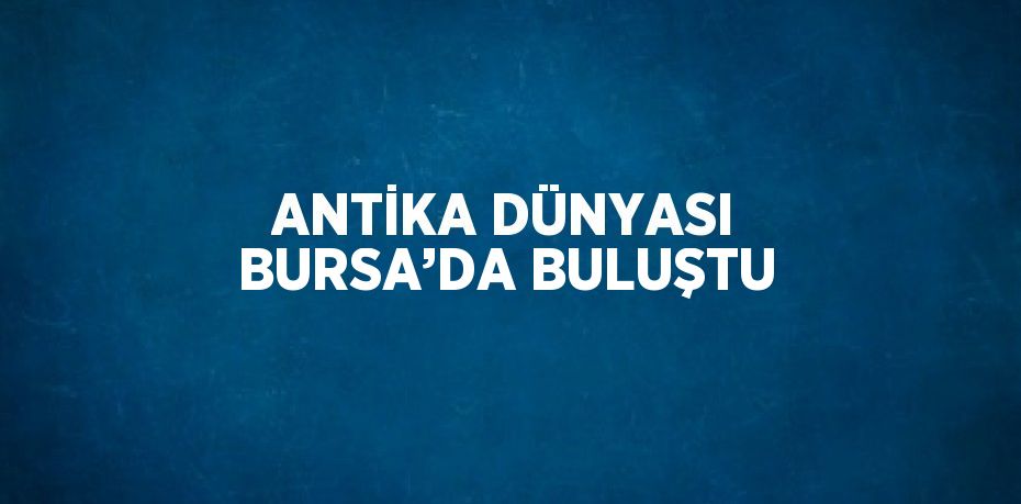 ANTİKA DÜNYASI BURSA’DA BULUŞTU
