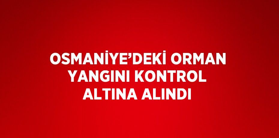 OSMANİYE’DEKİ ORMAN YANGINI KONTROL ALTINA ALINDI