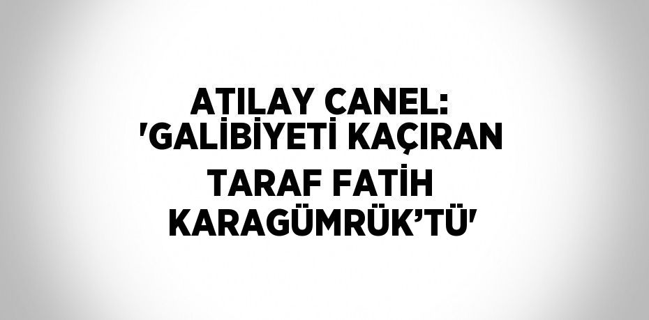 ATILAY CANEL: 'GALİBİYETİ KAÇIRAN TARAF FATİH KARAGÜMRÜK’TÜ'