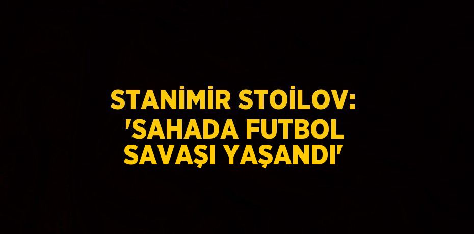 STANİMİR STOİLOV: 'SAHADA FUTBOL SAVAŞI YAŞANDI'