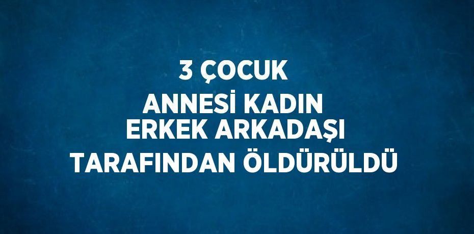 3 ÇOCUK ANNESİ KADIN ERKEK ARKADAŞI TARAFINDAN ÖLDÜRÜLDÜ