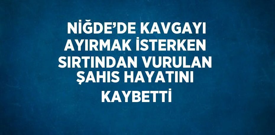 NİĞDE’DE KAVGAYI AYIRMAK İSTERKEN SIRTINDAN VURULAN ŞAHIS HAYATINI KAYBETTİ