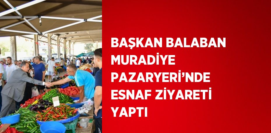 BAŞKAN BALABAN MURADİYE PAZARYERİ’NDE ESNAF ZİYARETİ YAPTI