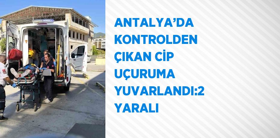 ANTALYA’DA KONTROLDEN ÇIKAN CİP UÇURUMA YUVARLANDI:2 YARALI