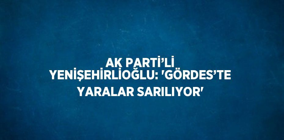 AK PARTİ’Lİ YENİŞEHİRLİOĞLU: 'GÖRDES’TE YARALAR SARILIYOR'