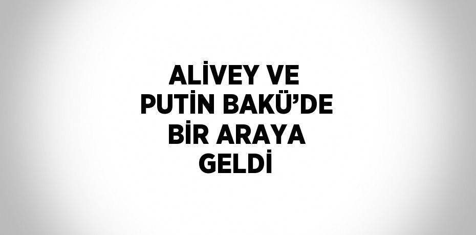 ALİVEY VE PUTİN BAKÜ’DE BİR ARAYA GELDİ