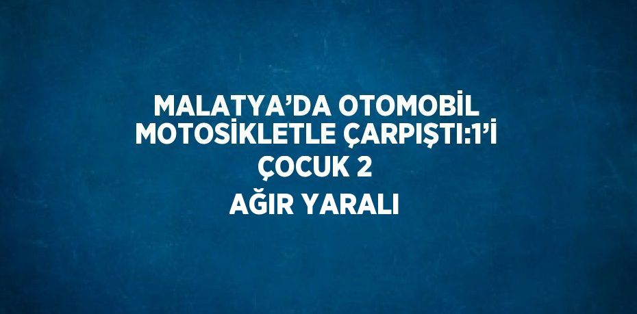 MALATYA’DA OTOMOBİL MOTOSİKLETLE ÇARPIŞTI:1’İ ÇOCUK 2 AĞIR YARALI