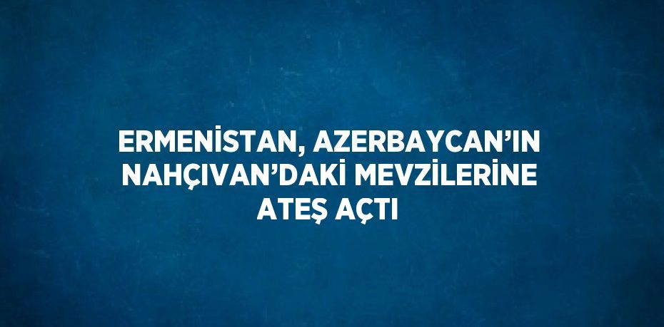 ERMENİSTAN, AZERBAYCAN’IN NAHÇIVAN’DAKİ MEVZİLERİNE ATEŞ AÇTI