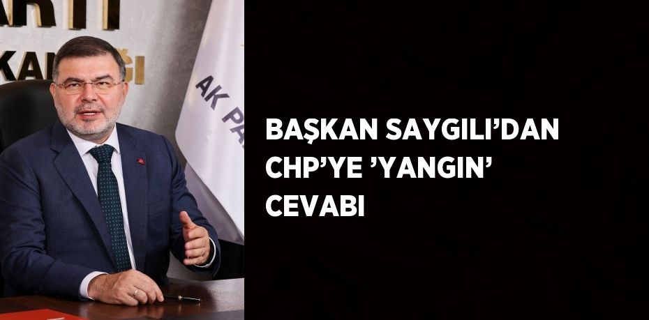 BAŞKAN SAYGILI’DAN CHP’YE ’YANGIN’ CEVABI