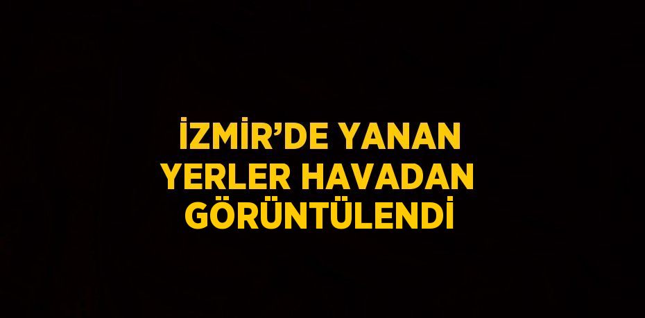 İZMİR’DE YANAN YERLER HAVADAN GÖRÜNTÜLENDİ