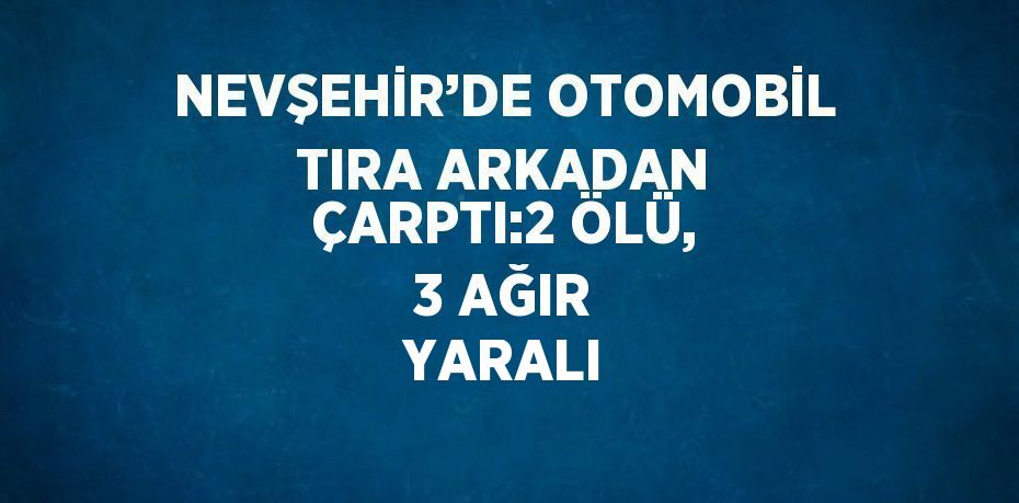 NEVŞEHİR’DE OTOMOBİL TIRA ARKADAN ÇARPTI:2 ÖLÜ, 3 AĞIR YARALI