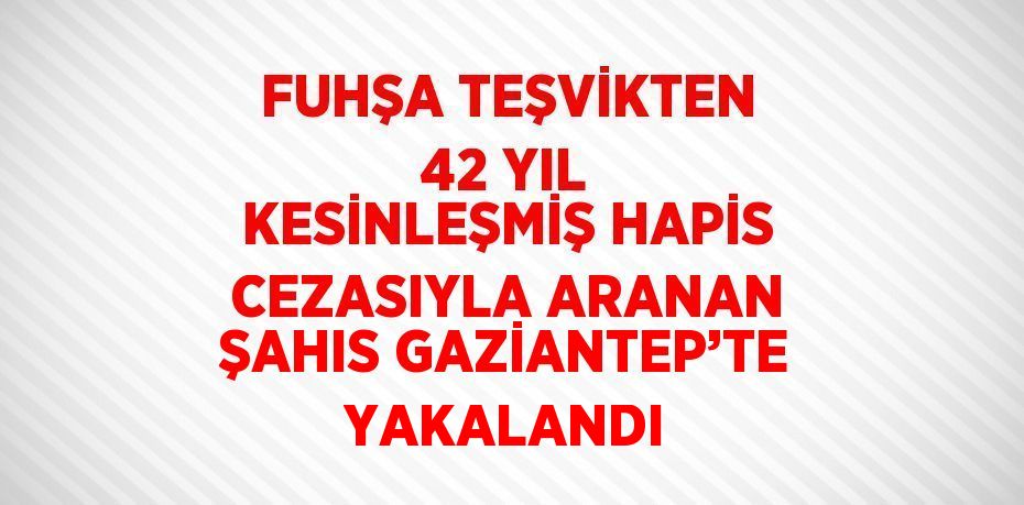 FUHŞA TEŞVİKTEN 42 YIL KESİNLEŞMİŞ HAPİS CEZASIYLA ARANAN ŞAHIS GAZİANTEP’TE YAKALANDI