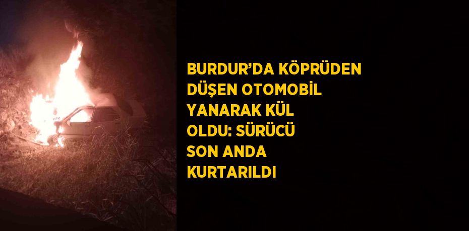 BURDUR’DA KÖPRÜDEN DÜŞEN OTOMOBİL YANARAK KÜL OLDU: SÜRÜCÜ SON ANDA KURTARILDI