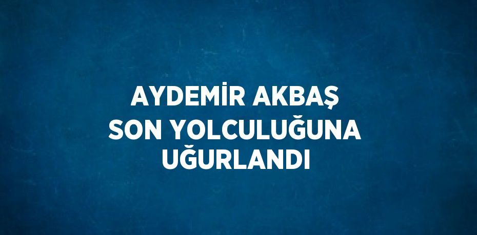 AYDEMİR AKBAŞ SON YOLCULUĞUNA UĞURLANDI