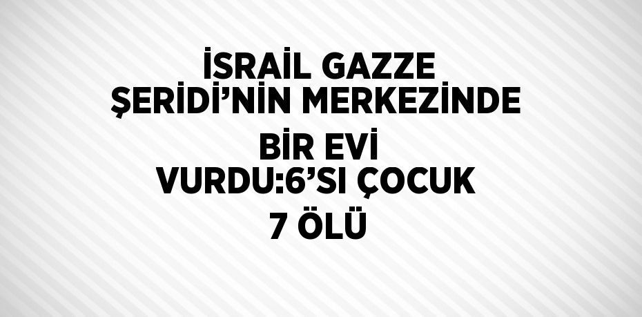 İSRAİL GAZZE ŞERİDİ’NİN MERKEZİNDE BİR EVİ VURDU:6’SI ÇOCUK 7 ÖLÜ