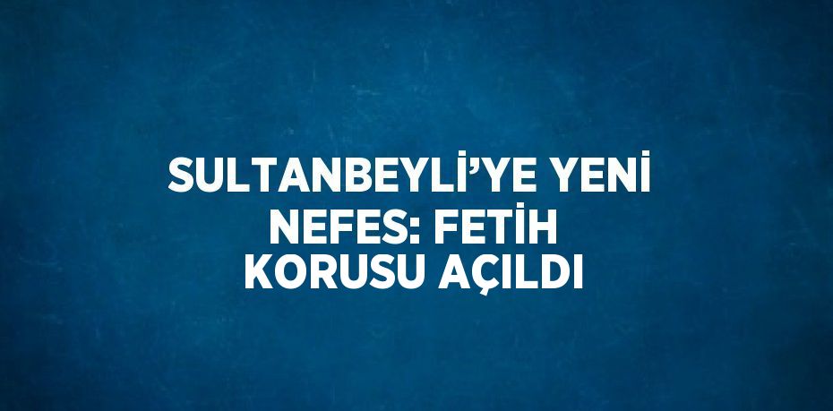 SULTANBEYLİ’YE YENİ NEFES: FETİH KORUSU AÇILDI