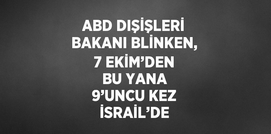 ABD DIŞİŞLERİ BAKANI BLİNKEN, 7 EKİM’DEN BU YANA 9’UNCU KEZ İSRAİL’DE