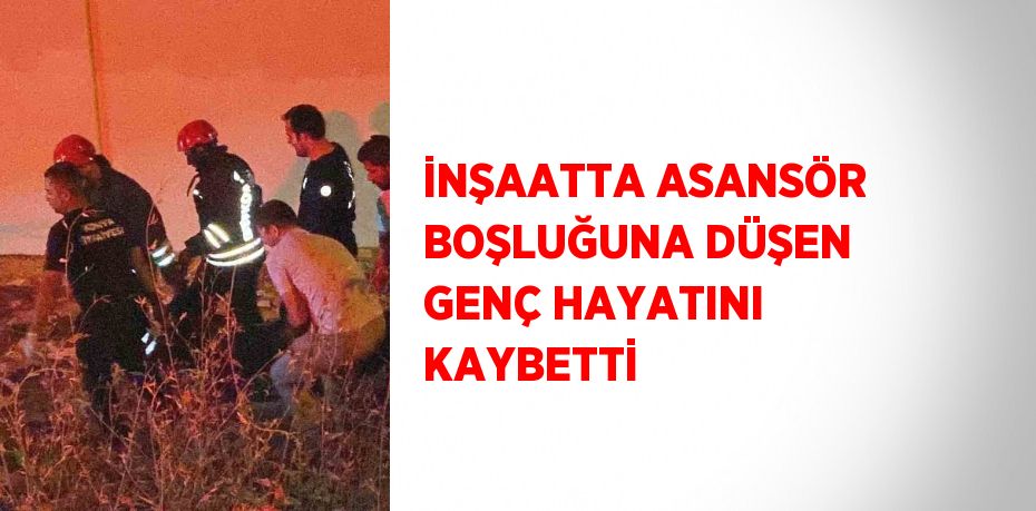 İNŞAATTA ASANSÖR BOŞLUĞUNA DÜŞEN GENÇ HAYATINI KAYBETTİ