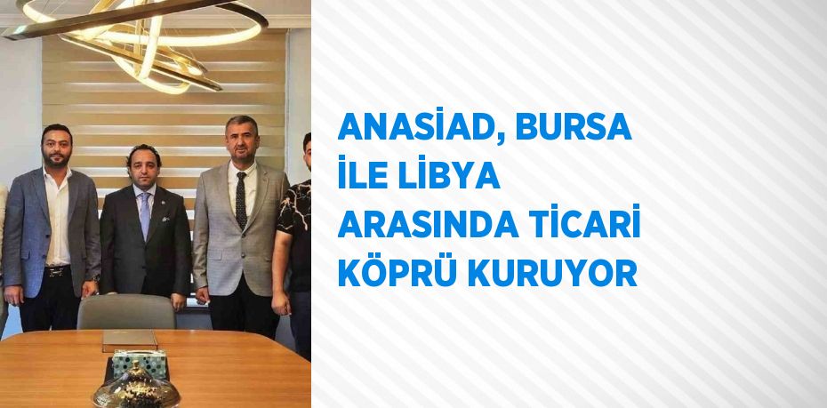 ANASİAD, BURSA İLE LİBYA ARASINDA TİCARİ KÖPRÜ KURUYOR