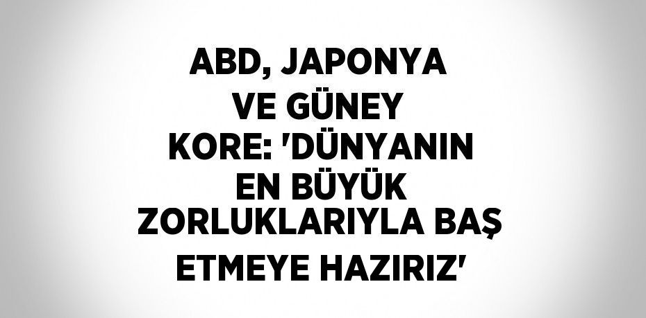 ABD, JAPONYA VE GÜNEY KORE: 'DÜNYANIN EN BÜYÜK ZORLUKLARIYLA BAŞ ETMEYE HAZIRIZ'