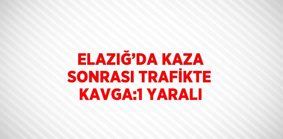 ELAZIĞ’DA KAZA SONRASI TRAFİKTE KAVGA:1 YARALI
