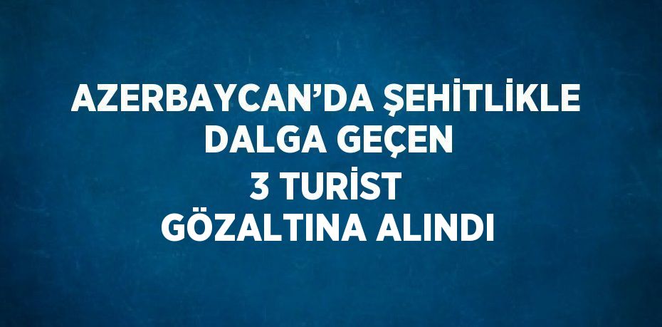 AZERBAYCAN’DA ŞEHİTLİKLE DALGA GEÇEN 3 TURİST GÖZALTINA ALINDI
