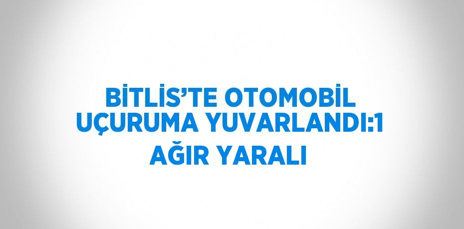 BİTLİS’TE OTOMOBİL UÇURUMA YUVARLANDI:1 AĞIR YARALI
