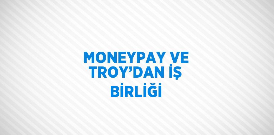 MONEYPAY VE TROY’DAN İŞ BİRLİĞİ