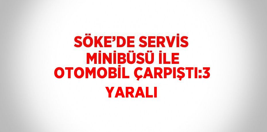 SÖKE’DE SERVİS MİNİBÜSÜ İLE OTOMOBİL ÇARPIŞTI:3 YARALI