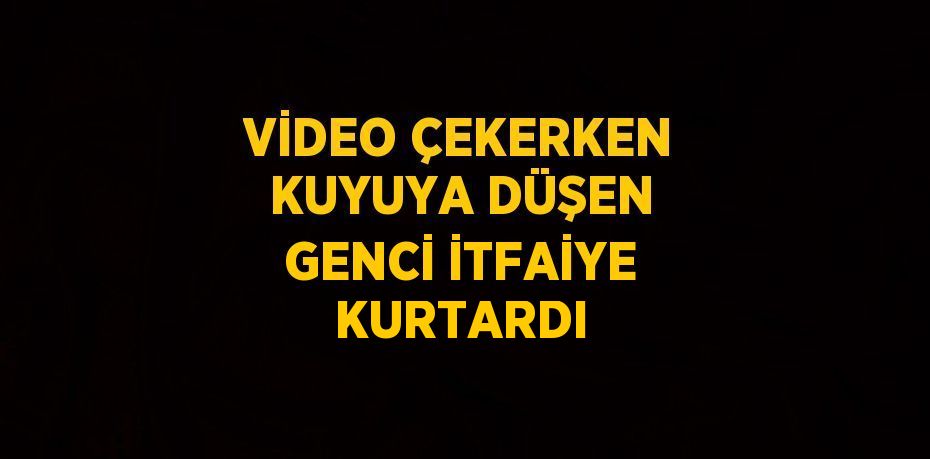 VİDEO ÇEKERKEN KUYUYA DÜŞEN GENCİ İTFAİYE KURTARDI