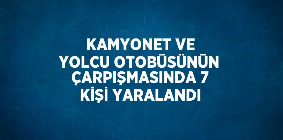 KAMYONET VE YOLCU OTOBÜSÜNÜN ÇARPIŞMASINDA 7 KİŞİ YARALANDI
