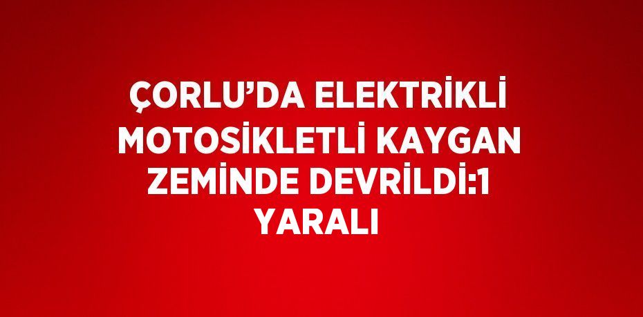 ÇORLU’DA ELEKTRİKLİ MOTOSİKLETLİ KAYGAN ZEMİNDE DEVRİLDİ:1 YARALI