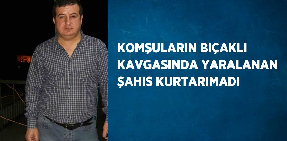 KOMŞULARIN BIÇAKLI KAVGASINDA YARALANAN ŞAHIS KURTARIMADI