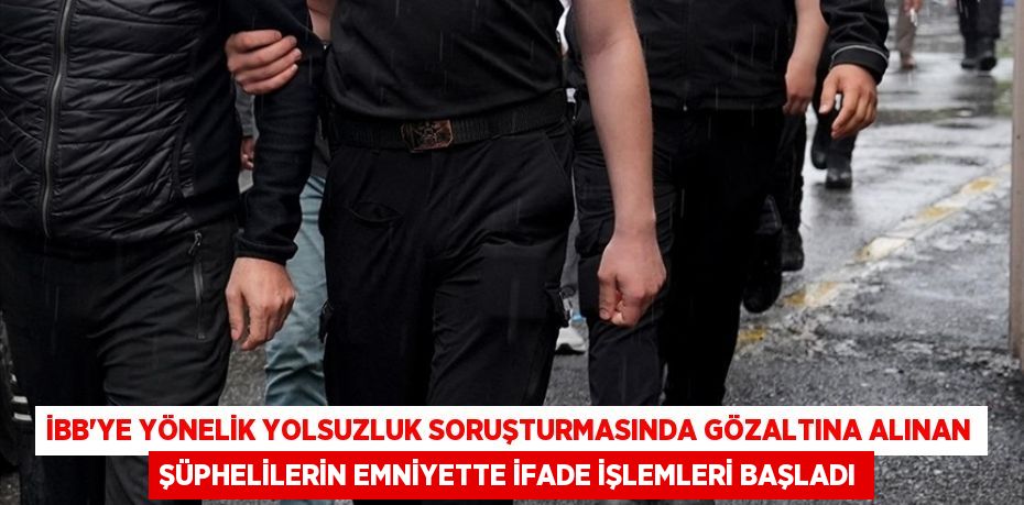 İBB'ye yönelik yolsuzluk soruşturmasında gözaltına alınan şüphelilerin emniyette ifade işlemleri başladı
