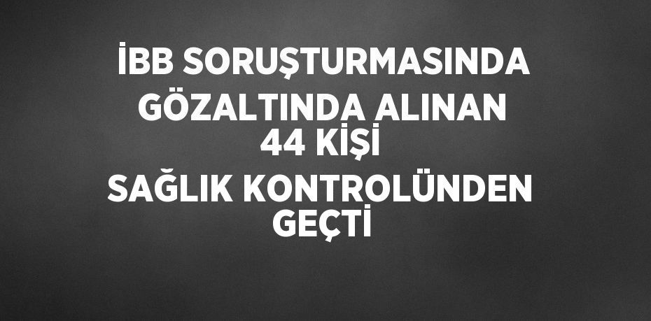 İBB SORUŞTURMASINDA GÖZALTINDA ALINAN 44 KİŞİ SAĞLIK KONTROLÜNDEN GEÇTİ