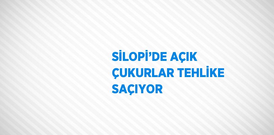 SİLOPİ’DE AÇIK ÇUKURLAR TEHLİKE SAÇIYOR