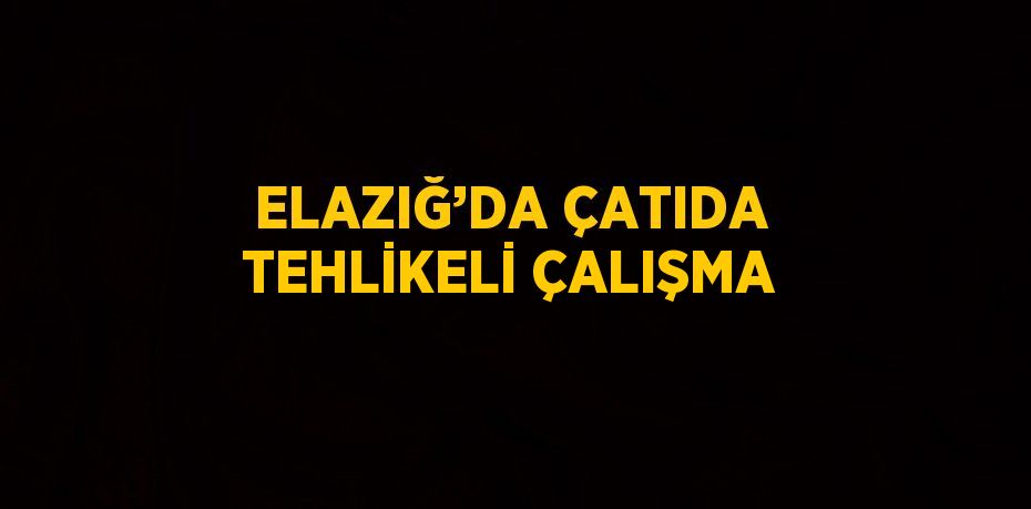 ELAZIĞ’DA ÇATIDA TEHLİKELİ ÇALIŞMA