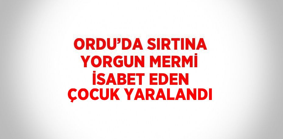 ORDU’DA SIRTINA YORGUN MERMİ İSABET EDEN ÇOCUK YARALANDI