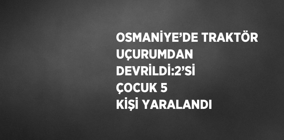 OSMANİYE’DE TRAKTÖR UÇURUMDAN DEVRİLDİ:2’Sİ ÇOCUK 5 KİŞİ YARALANDI
