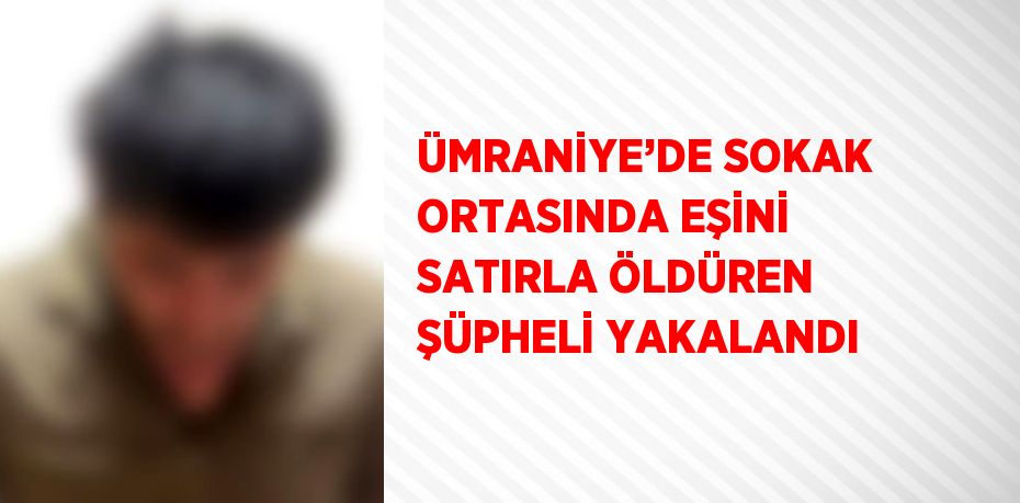 ÜMRANİYE’DE SOKAK ORTASINDA EŞİNİ SATIRLA ÖLDÜREN ŞÜPHELİ YAKALANDI