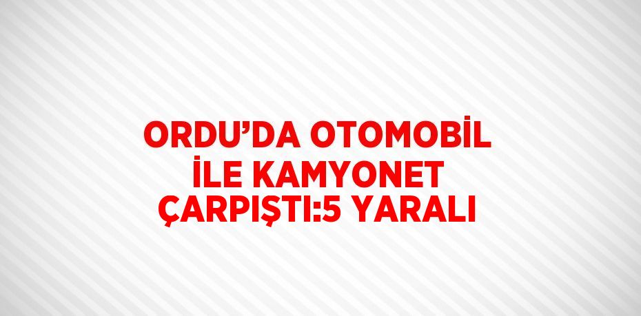 ORDU’DA OTOMOBİL İLE KAMYONET ÇARPIŞTI:5 YARALI