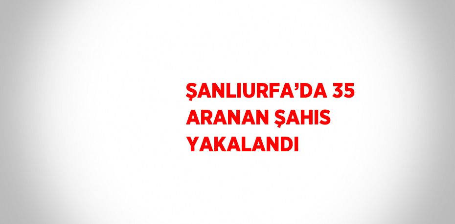 ŞANLIURFA’DA 35 ARANAN ŞAHIS YAKALANDI