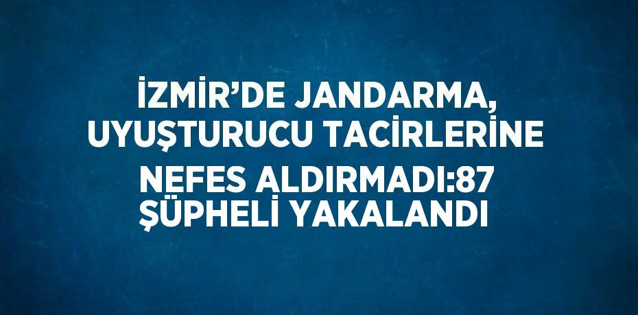 İZMİR’DE JANDARMA, UYUŞTURUCU TACİRLERİNE NEFES ALDIRMADI:87 ŞÜPHELİ YAKALANDI