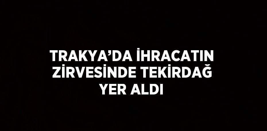 TRAKYA’DA İHRACATIN ZİRVESİNDE TEKİRDAĞ YER ALDI
