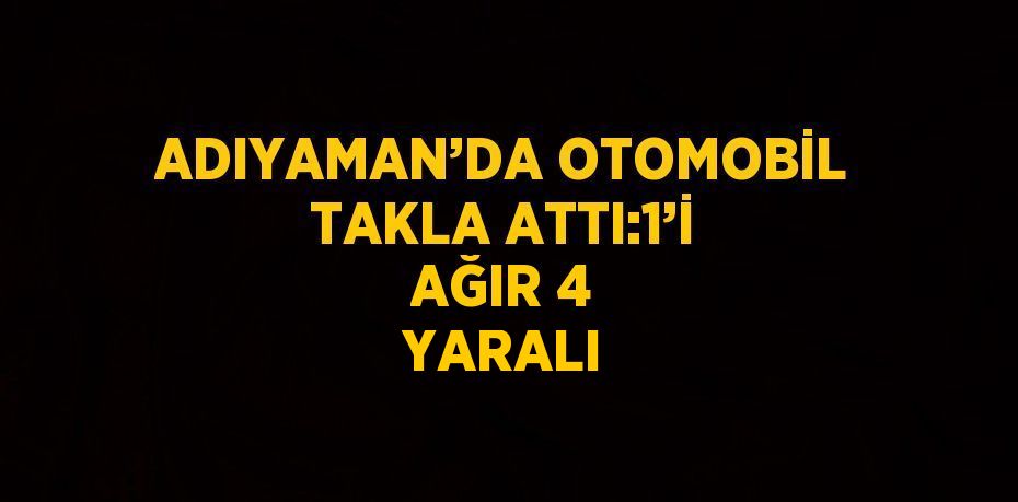 ADIYAMAN’DA OTOMOBİL TAKLA ATTI:1’İ AĞIR 4 YARALI